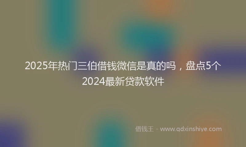 2025年热门三伯借钱微信是真的吗，盘点5个2024最新贷款软件