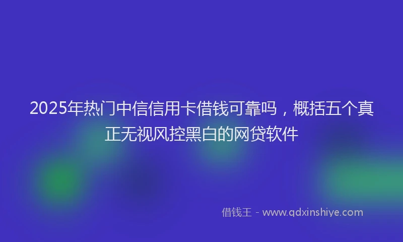 2025年热门中信信用卡借钱可靠吗，概括五个真正无视风控黑白的网贷软件
