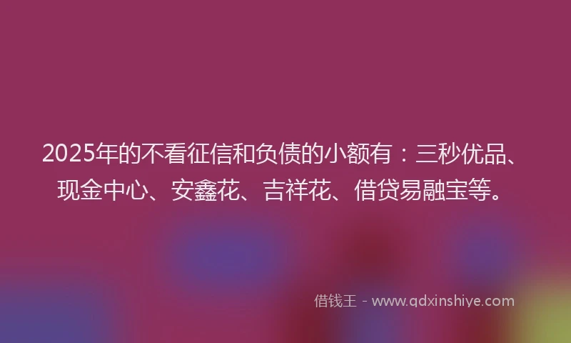 2025年的不看征信和负债的小额有：三秒优品、现金中心、安鑫花、吉祥花、借贷易融宝等。