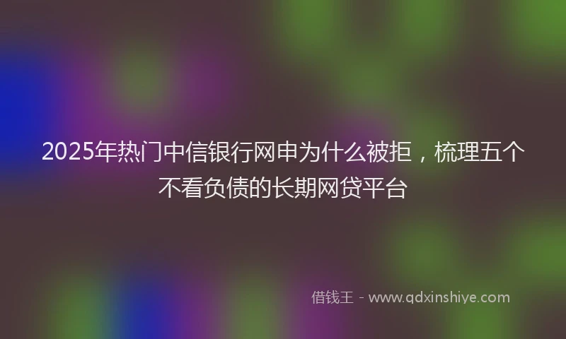 2025年热门中信银行网申为什么被拒，梳理五个不看负债的长期网贷平台