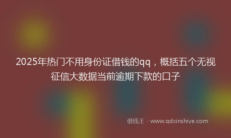 2025年热门不用身份证借钱的qq，概括五个无视征信大数据当前逾期下款的口子