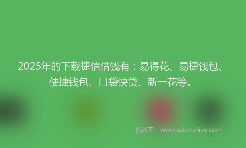 2025年的下载捷信借钱有：易得花、易捷钱包、便捷钱包、口袋快贷、新一花等。