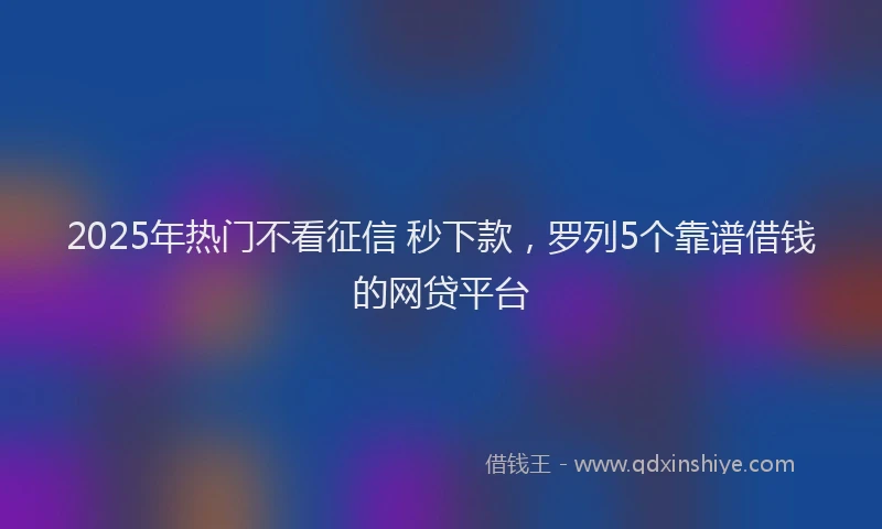 2025年热门不看征信 秒下款，罗列5个靠谱借钱的网贷平台