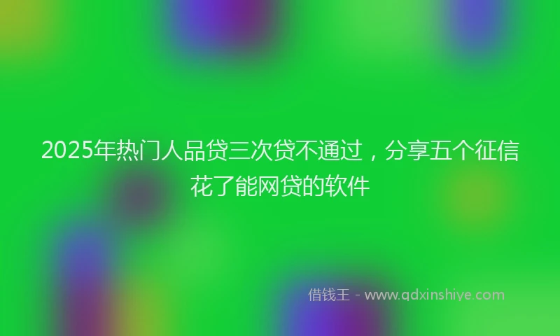 2025年热门人品贷三次贷不通过，分享五个征信花了能网贷的软件