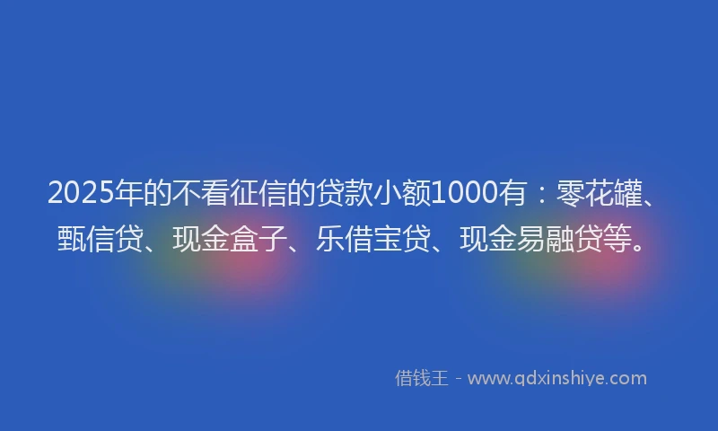 2025年的不看征信的贷款小额1000有：零花罐、甄信贷、现金盒子、乐借宝贷、现金易融贷等。