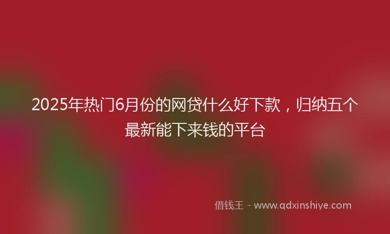 2025年热门6月份的网贷什么好下款，归纳五个最新能下来钱的平台