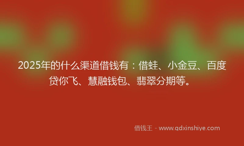 2025年的什么渠道借钱有：借蛙、小金豆、百度贷你飞、慧融钱包、翡翠分期等。