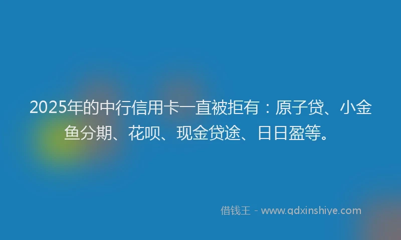 2025年的中行信用卡一直被拒有：原子贷、小金鱼分期、花呗、现金贷途、日日盈等。