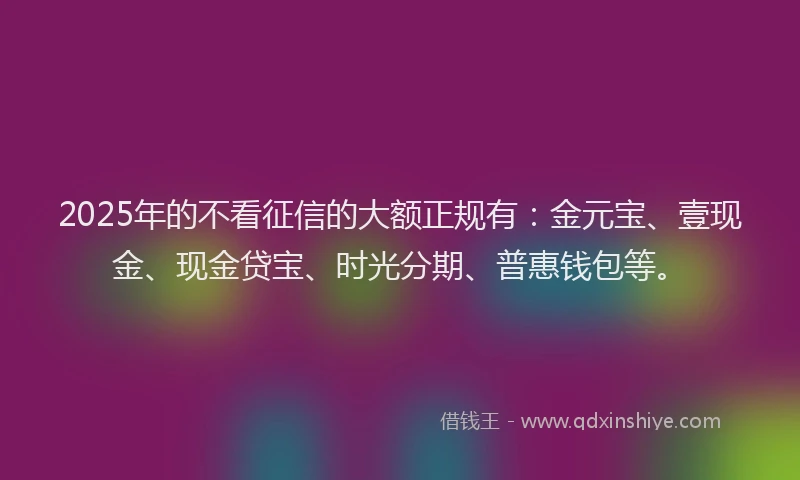 2025年的不看征信的大额正规有：金元宝、壹现金、现金贷宝、时光分期、普惠钱包等。