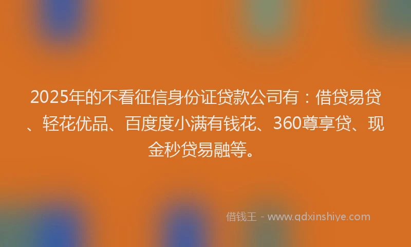 2025年的不看征信身份证贷款公司有：借贷易贷、轻花优品、百度度小满有钱花、360尊享贷、现金秒贷易融等。