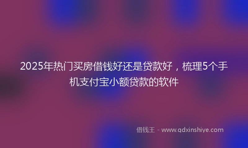 2025年热门买房借钱好还是贷款好，梳理5个手机支付宝小额贷款的软件