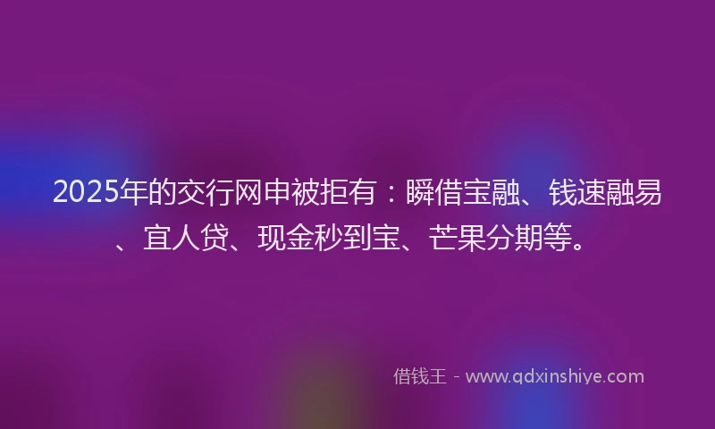 2025年的交行网申被拒有：瞬借宝融、钱速融易、宜人贷、现金秒到宝、芒果分期等。