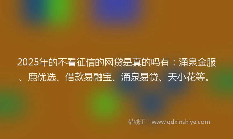 2025年的不看征信的网贷是真的吗有：涌泉金服、鹿优选、借款易融宝、涌泉易贷、天小花等。