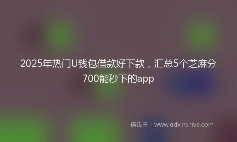 2025年热门U钱包借款好下款，汇总5个芝麻分700能秒下的app
