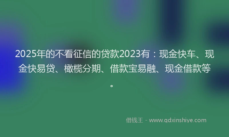 2025年的不看征信的贷款2023有：现金快车、现金快易贷、橄榄分期、借款宝易融、现金借款等。