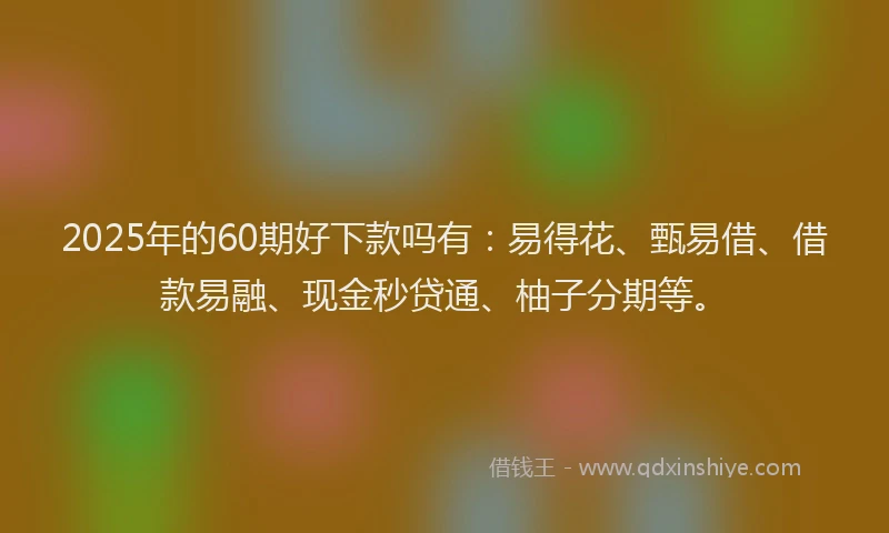 2025年的60期好下款吗有：易得花、甄易借、借款易融、现金秒贷通、柚子分期等。