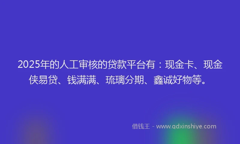 2025年的人工审核的贷款平台有：现金卡、现金侠易贷、钱满满、琉璃分期、鑫诚好物等。
