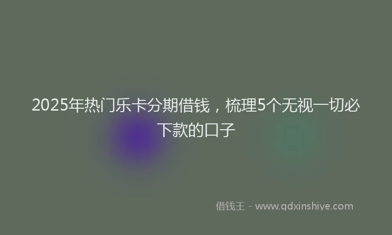 2025年热门乐卡分期借钱，梳理5个无视一切必下款的口子