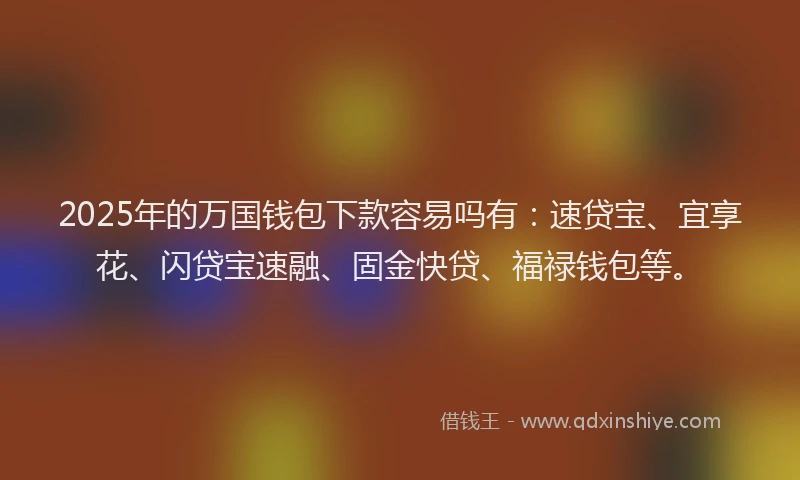 2025年的万国钱包下款容易吗有：速贷宝、宜享花、闪贷宝速融、固金快贷、福禄钱包等。