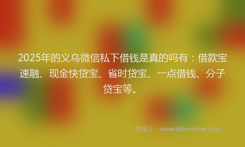 2025年的义乌微信私下借钱是真的吗有：借款宝速融、现金快贷宝、省时贷宝、一点借钱、分子贷宝等。
