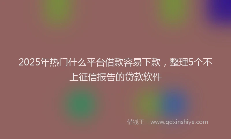 2025年热门什么平台借款容易下款，整理5个不上征信报告的贷款软件