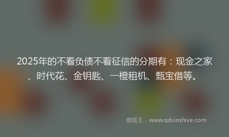 2025年的不看负债不看征信的分期有：现金之家、时代花、金钥匙、一橙租机、甄宝借等。