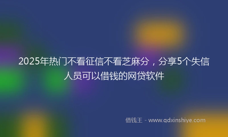 2025年热门不看征信不看芝麻分，分享5个失信人员可以借钱的网贷软件