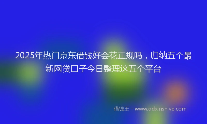 2025年热门京东借钱好会花正规吗，归纳五个最新网贷口子今日整理这五个平台
