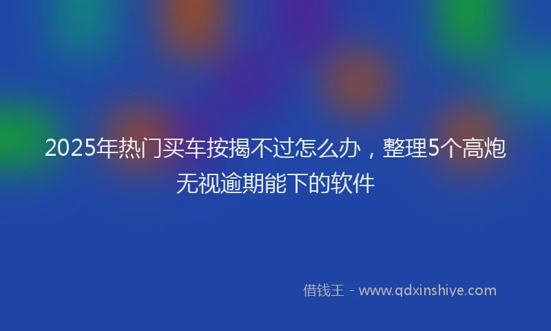 2025年热门买车按揭不过怎么办，整理5个高炮无视逾期能下的软件