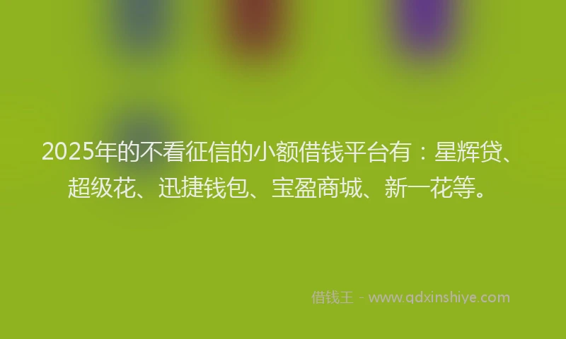 2025年的不看征信的小额借钱平台有：星辉贷、超级花、迅捷钱包、宝盈商城、新一花等。