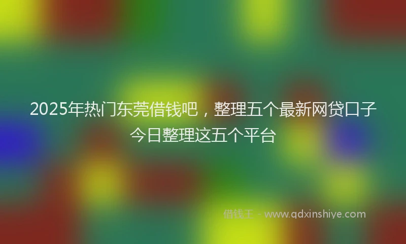 2025年热门东莞借钱吧，整理五个最新网贷口子今日整理这五个平台