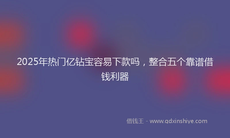 2025年热门亿钻宝容易下款吗，整合五个靠谱借钱利器