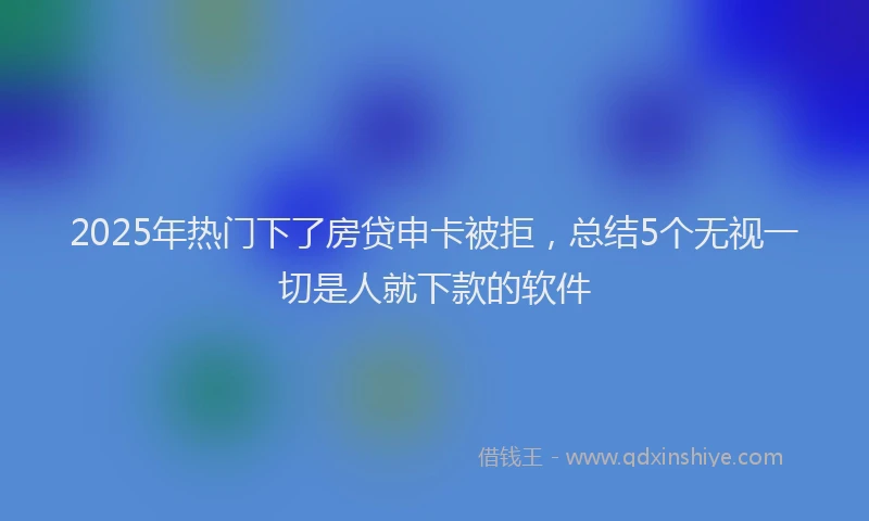 2025年热门下了房贷申卡被拒，总结5个无视一切是人就下款的软件
