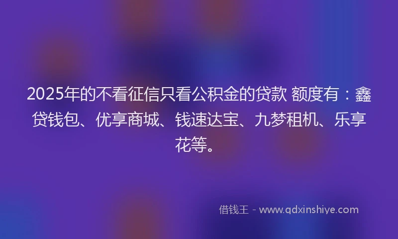 2025年的不看征信只看公积金的贷款 额度有：鑫贷钱包、优享商城、钱速达宝、九梦租机、乐享花等。