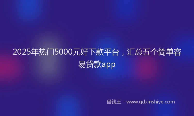 2025年热门5000元好下款平台，汇总五个简单容易贷款app
