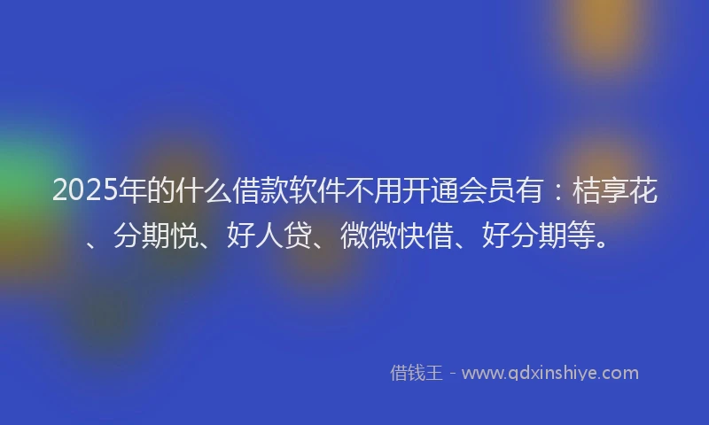 2025年的什么借款软件不用开通会员有：桔享花、分期悦、好人贷、微微快借、好分期等。