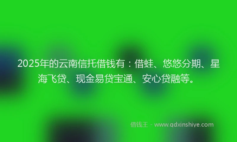 2025年的云南信托借钱有：借蛙、悠悠分期、星海飞贷、现金易贷宝通、安心贷融等。