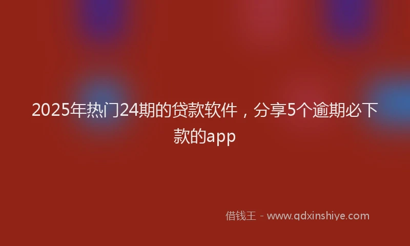 2025年热门24期的贷款软件，分享5个逾期必下款的app