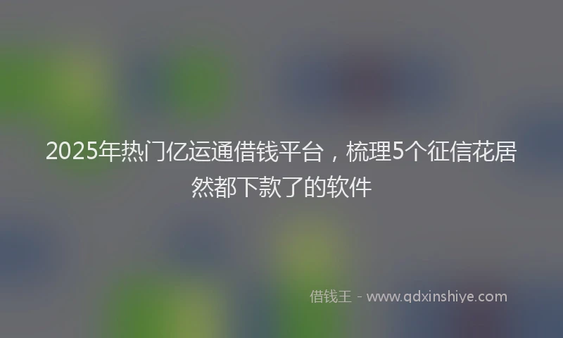 2025年热门亿运通借钱平台，梳理5个征信花居然都下款了的软件