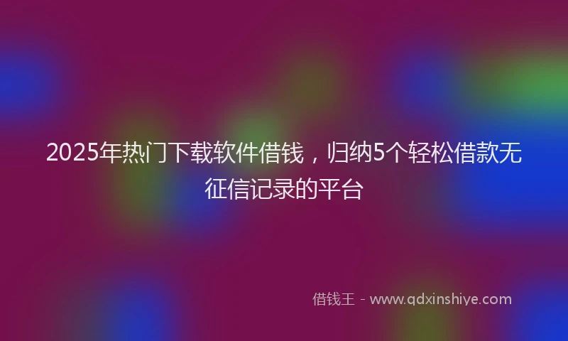 2025年热门下载软件借钱，归纳5个轻松借款无征信记录的平台