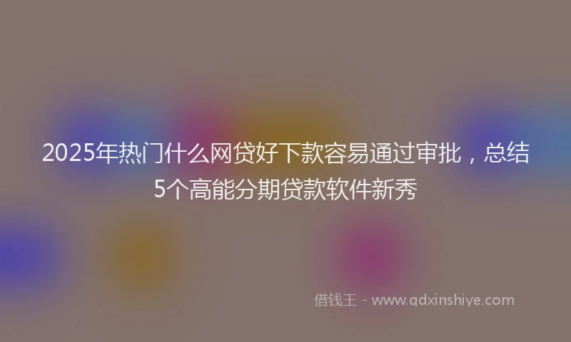 2025年热门什么网贷好下款容易通过审批，总结5个高能分期贷款软件新秀