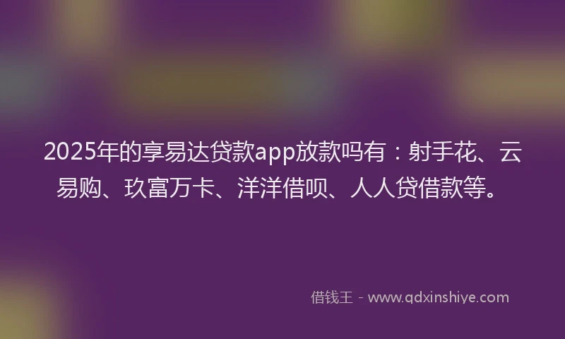 2025年的享易达贷款app放款吗有：射手花、云易购、玖富万卡、洋洋借呗、人人贷借款等。