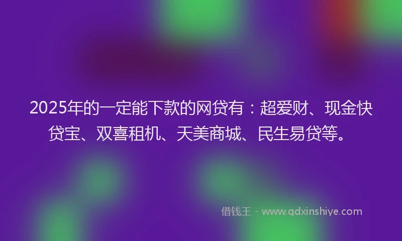 2025年的一定能下款的网贷有：超爱财、现金快贷宝、双喜租机、天美商城、民生易贷等。