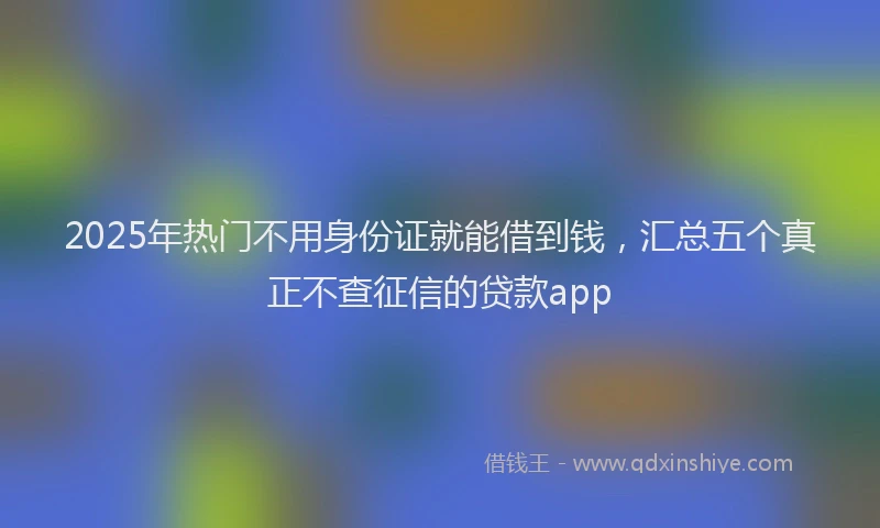 2025年热门不用身份证就能借到钱，汇总五个真正不查征信的贷款app