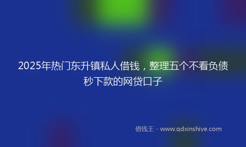 2025年热门东升镇私人借钱，整理五个不看负债秒下款的网贷口子