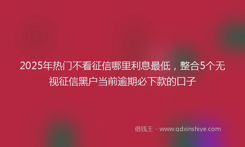 2025年热门不看征信哪里利息最低，整合5个无视征信黑户当前逾期必下款的口子