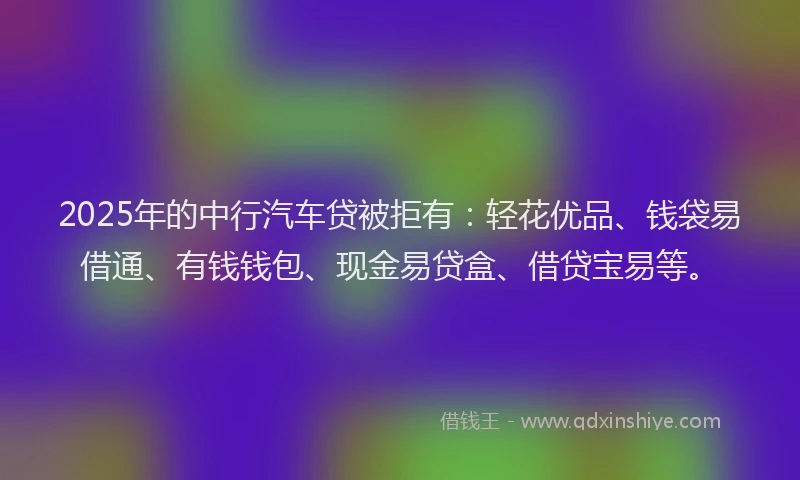 2025年的中行汽车贷被拒有：轻花优品、钱袋易借通、有钱钱包、现金易贷盒、借贷宝易等。
