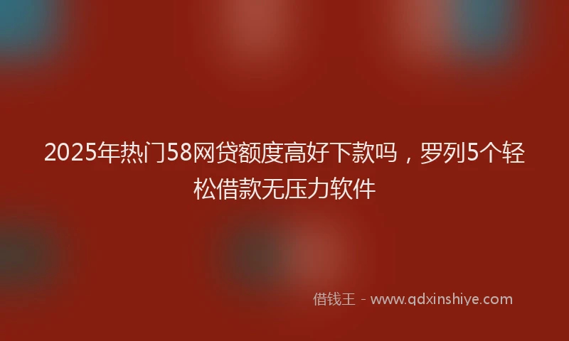 2025年热门58网贷额度高好下款吗，罗列5个轻松借款无压力软件