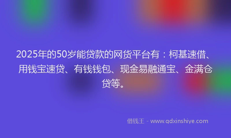 2025年的50岁能贷款的网货平台有：柯基速借、用钱宝速贷、有钱钱包、现金易融通宝、金满仓贷等。