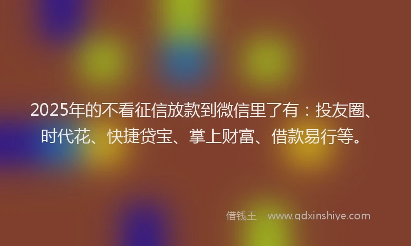 2025年的不看征信放款到微信里了有：投友圈、时代花、快捷贷宝、掌上财富、借款易行等。